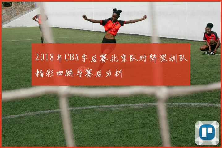 2018年CBA季后赛北京队对阵深圳队精彩回顾与赛后分析