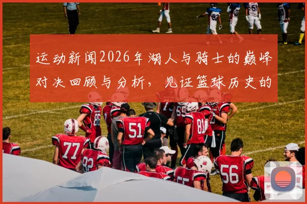 运动新闻2026年湖人与骑士的巅峰对决回顾与分析，见证篮球历史的经典瞬间