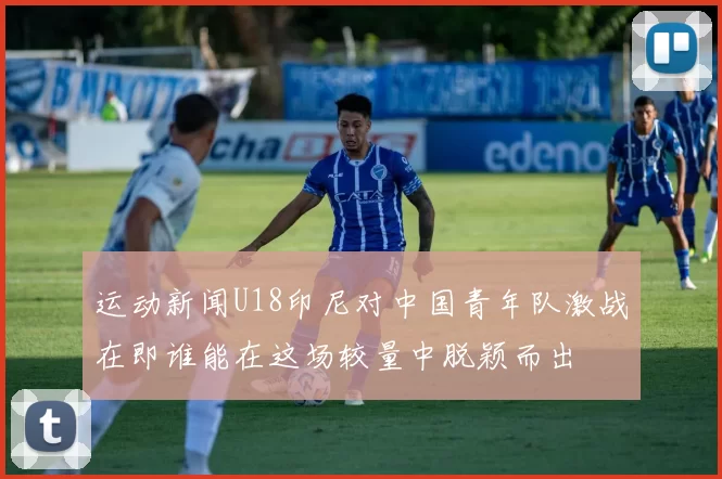 运动新闻U18印尼对中国青年队激战在即谁能在这场较量中脱颖而出